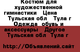 Костюм для художественной гимнастики › Цена ­ 4 000 - Тульская обл., Тула г. Одежда, обувь и аксессуары » Другое   . Тульская обл.,Тула г.